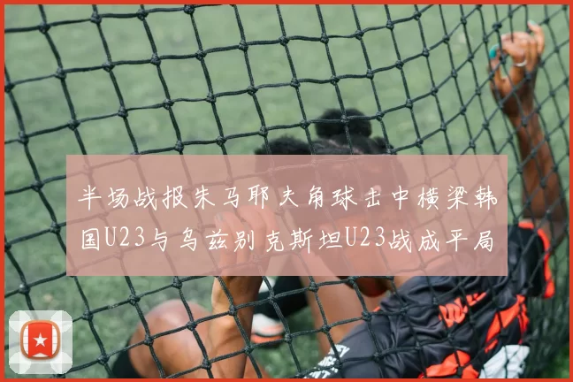 半场战报朱马耶夫角球击中横梁韩国U23与乌兹别克斯坦U23战成平局